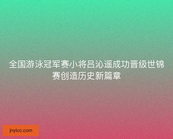 全国游泳冠军赛小将吕沁遥成功晋级世锦赛创造历史新篇章