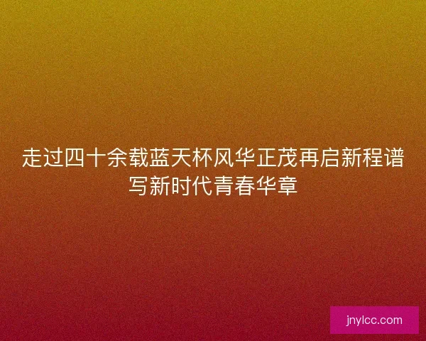 走过四十余载蓝天杯风华正茂再启新程谱写新时代青春华章