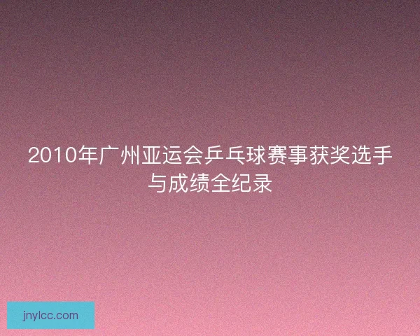 2010年广州亚运会乒乓球赛事获奖选手与成绩全纪录