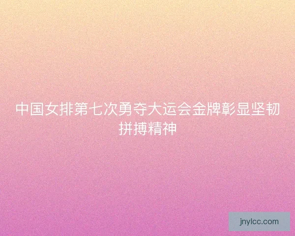 中国女排第七次勇夺大运会金牌彰显坚韧拼搏精神