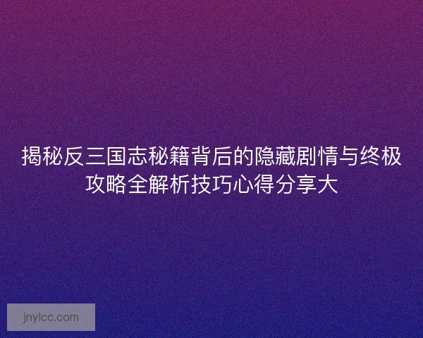 揭秘反三国志秘籍背后的隐藏剧情与终极攻略全解析技巧心得分享大 揭秘反三国志秘籍背后的隐藏剧情与终极攻略全解析技巧心得分享大