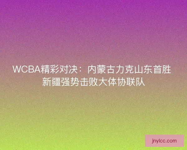 WCBA精彩对决:内蒙古力克山东首胜 新疆强势击败大体协联队 WCBA精彩对决:内蒙古力克山东首胜 新疆强势击败大体协联队