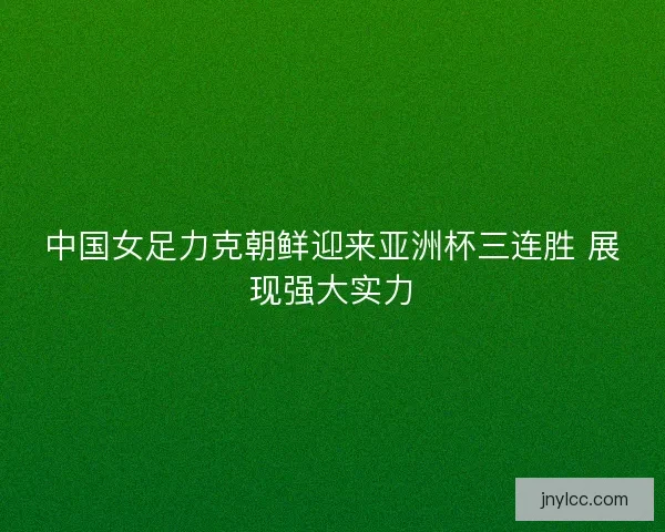 中国女足力克朝鲜迎来亚洲杯三连胜 展现强大实力 中国女足力克朝鲜迎来亚洲杯三连胜 展现强大实力