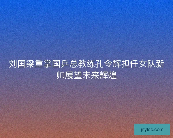 刘国梁重掌国乒总教练孔令辉担任女队新帅展望未来辉煌