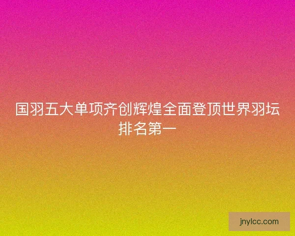 国羽五大单项齐创辉煌全面登顶世界羽坛排名第一 国羽五大单项齐创辉煌全面登顶世界羽坛排名第一