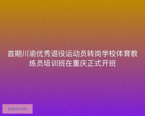 首期川渝优秀退役运动员转岗学校体育教练员培训班在重庆正式开班