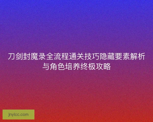 刀剑封魔录全流程通关技巧隐藏要素解析与角色培养终极攻略 刀剑封魔录全流程通关技巧隐藏要素解析与角色培养终极攻略