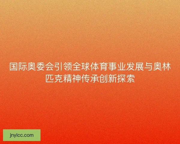 国际奥委会引领全球体育事业发展与奥林匹克精神传承创新探索 国际奥委会引领全球体育事业发展与奥林匹克精神传承创新探索