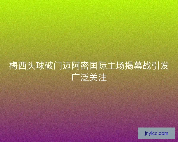 梅西头球破门迈阿密国际主场揭幕战引发广泛关注 梅西头球破门迈阿密国际主场揭幕战引发广泛关注