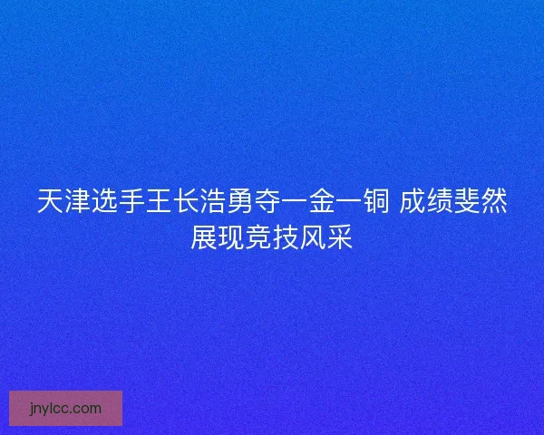 天津选手王长浩勇夺一金一铜 成绩斐然展现竞技风采