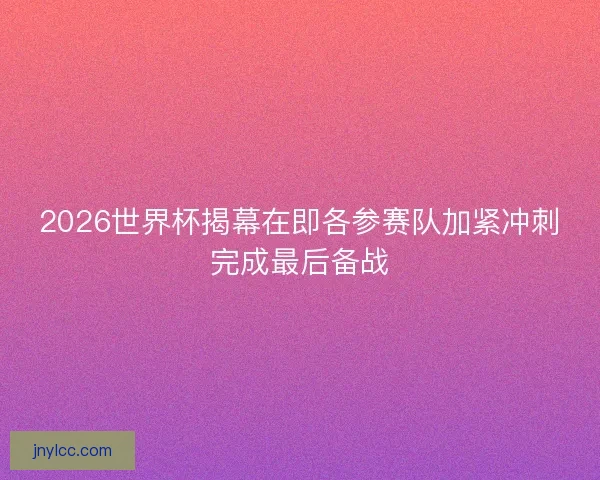 2026世界杯揭幕在即各参赛队加紧冲刺完成最后备战 2026世界杯揭幕在即各参赛队加紧冲刺完成最后备战