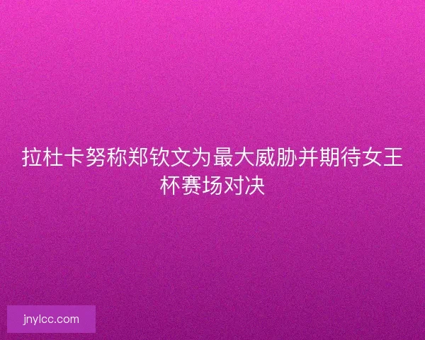 拉杜卡努称郑钦文为最大威胁并期待女王杯赛场对决