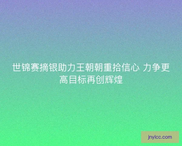 世锦赛摘银助力王朝朝重拾信心 力争更高目标再创辉煌