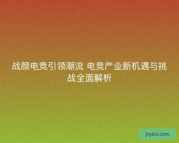 战颜电竞引领潮流 电竞产业新机遇与挑战全面解析 战颜电竞引领潮流 电竞产业新机遇与挑战全面解析