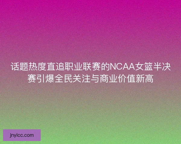话题热度直追职业联赛的NCAA女篮半决赛引爆全民关注与商业价值新高 话题热度直追职业联赛的NCAA女篮半决赛引爆全民关注与商业价值新高