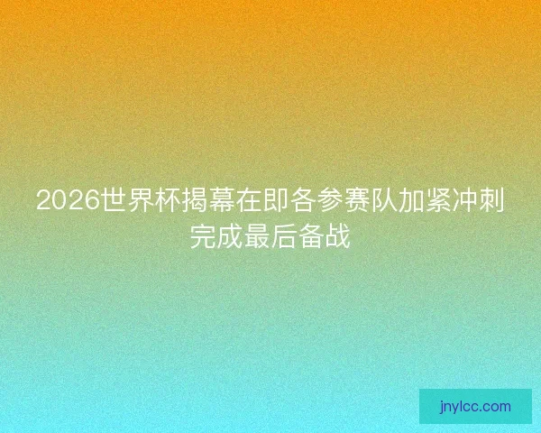 2026世界杯揭幕在即各参赛队加紧冲刺完成最后备战 2026世界杯揭幕在即各参赛队加紧冲刺完成最后备战