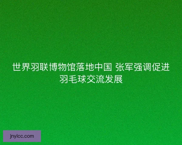 世界羽联博物馆落地中国 张军强调促进羽毛球交流发展 世界羽联博物馆落地中国 张军强调促进羽毛球交流发展