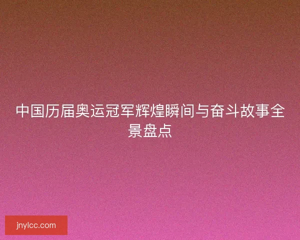 中国历届奥运冠军辉煌瞬间与奋斗故事全景盘点 中国历届奥运冠军辉煌瞬间与奋斗故事全景盘点