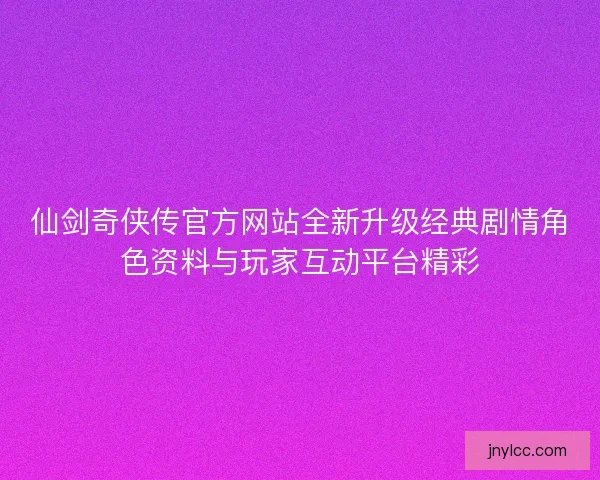 仙剑奇侠传官方网站全新升级经典剧情角色资料与玩家互动平台精彩