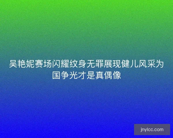 吴艳妮赛场闪耀纹身无罪展现健儿风采为国争光才是真偶像