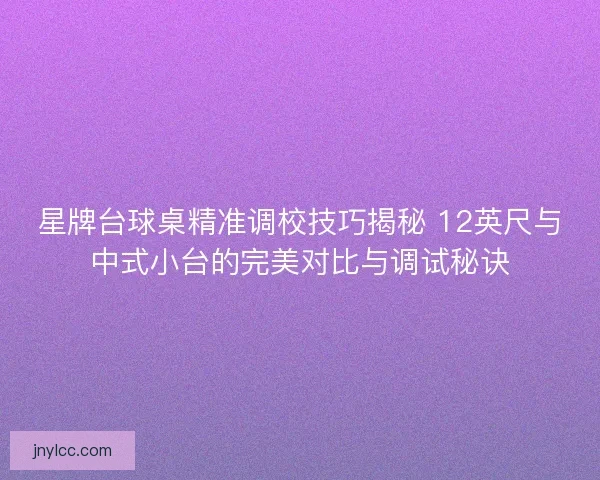 星牌台球桌精准调校技巧揭秘 12英尺与中式小台的完美对比与调试秘诀