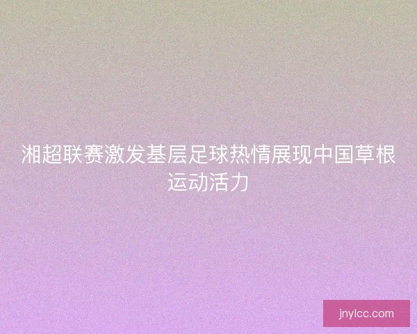 湘超联赛激发基层足球热情展现中国草根运动活力 湘超联赛激发基层足球热情展现中国草根运动活力