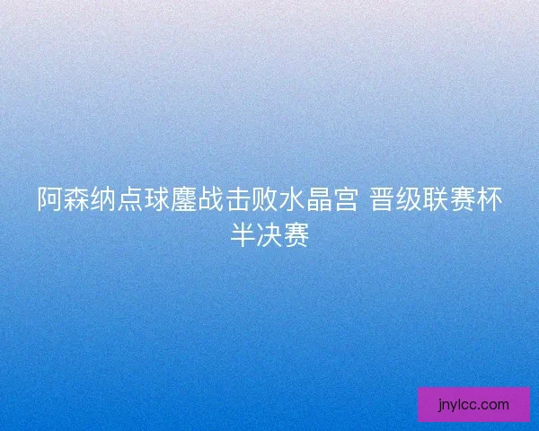 阿森纳点球鏖战击败水晶宫 晋级联赛杯半决赛 阿森纳点球鏖战击败水晶宫 晋级联赛杯半决赛