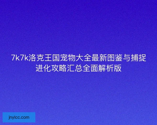 7k7k洛克王国宠物大全最新图鉴与捕捉进化攻略汇总全面解析版