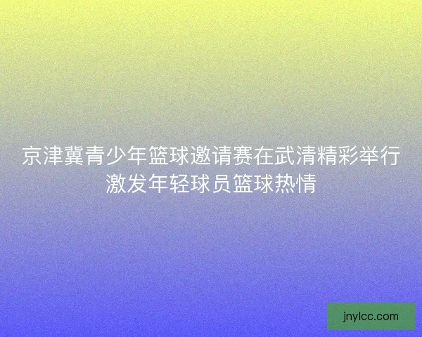 京津冀青少年篮球邀请赛在武清精彩举行激发年轻球员篮球热情 京津冀青少年篮球邀请赛在武清精彩举行激发年轻球员篮球热情