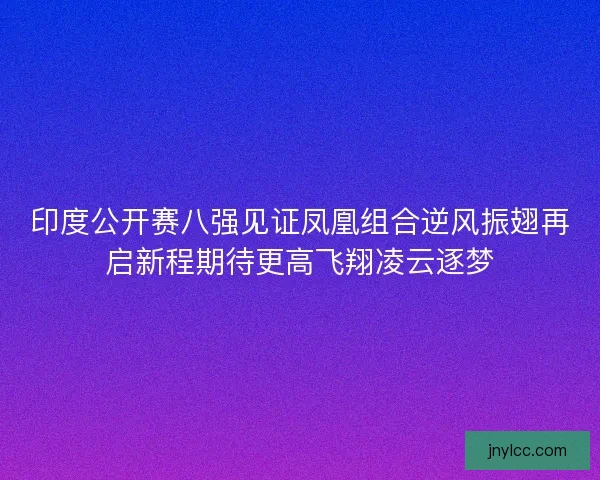 印度公开赛八强见证凤凰组合逆风振翅再启新程期待更高飞翔凌云逐梦 印度公开赛八强见证凤凰组合逆风振翅再启新程期待更高飞翔凌云逐梦